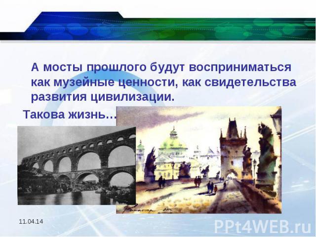 А мосты прошлого будут восприниматься как музейные ценности, как свидетельства развития цивилизации. Такова жизнь…