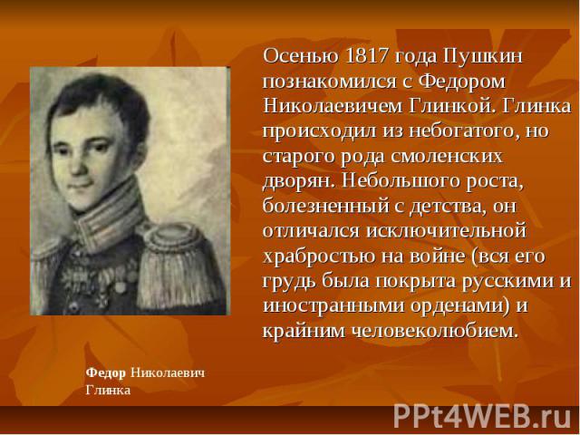 Осенью 1817 года Пушкин познакомился с Федором Николаевичем Глинкой. Глинка происходил из небогатого, но старого рода смоленских дворян. Небольшого роста, болезненный с детства, он отличался исключительной храбростью на войне (вся его грудь была пок…