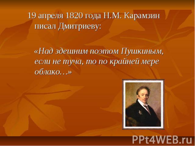 19 апреля 1820 года Н.М. Карамзин писал Дмитриеву: «Над здешним поэтом Пушкиным, если не туча, то по крайней мере облако…»