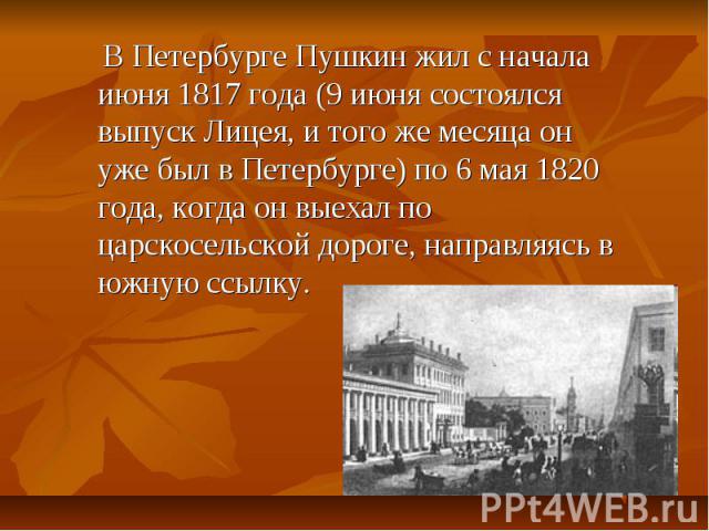 В Петербурге Пушкин жил с начала июня 1817 года (9 июня состоялся выпуск Лицея, и того же месяца он уже был в Петербурге) по 6 мая 1820 года, когда он выехал по царскосельской дороге, направляясь в южную ссылку.