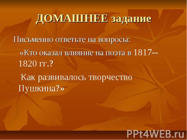 ДОМАШНЕЕ задание Письменно ответьте на вопросы: «Кто оказал влияние на поэта в 1817--1820 гг.? Как развивалось творчество Пушкина?»