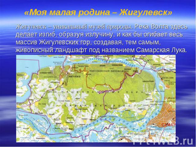 «Моя малая родина – Жигулевск» Жигулевск – уникальный музей природы. Река Волга здесь делает изгиб, образуя излучину, и как бы огибает весь массив Жигулевских гор, создавая, тем самым, живописный ландшафт под названием Самарская Лука.