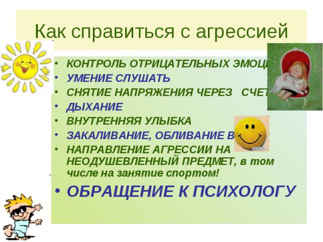 Как справиться с агрессией КОНТРОЛЬ ОТРИЦАТЕЛЬНЫХ ЭМОЦИЙ УМЕНИЕ СЛУШАТЬ СНЯТИЕ НАПРЯЖЕНИЯ ЧЕРЕЗ СЧЕТ ДЫХАНИЕ ВНУТРЕННЯЯ УЛЫБКА ЗАКАЛИВАНИЕ, ОБЛИВАНИЕ ВОДОЙ НАПРАВЛЕНИЕ АГРЕССИИ НА НЕОДУШЕВЛЕННЫЙ ПРЕДМЕТ, в том числе на занятие спортом! ОБРАЩЕНИЕ К П…