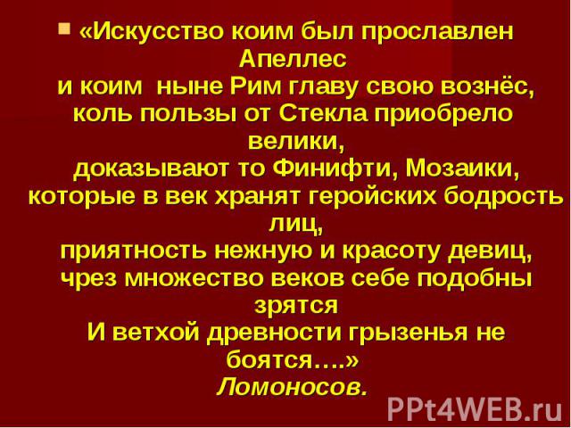 «Искусство коим был прославлен Апеллес и коим  ныне Рим главу свою вознёс,коль пользы от Стекла приобрело  велики,доказывают то Финифти, Мозаики,которые в век хранят геройских бодрость лиц,приятность нежную и красоту девиц,чрез множество веков себе …