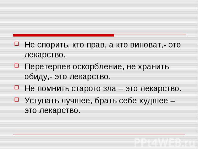 Не спорить, кто прав, а кто виноват,- это лекарство.Перетерпев оскорбление, не хранить обиду,- это лекарство.Не помнить старого зла – это лекарство.Уступать лучшее, брать себе худшее – это лекарство.