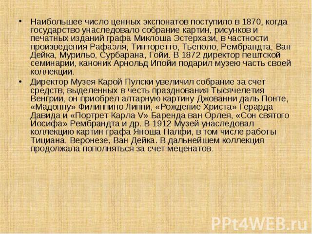 Наибольшее число ценных экспонатов поступило в 1870, когда государство унаследовало собрание картин, рисунков и печатных изданий графа Миклоша Эстерхази, в частности произведения Рафаэля, Тинторетто, Тьеполо, Рембрандта, Ван Дейка, Мурильо, Сурбаран…