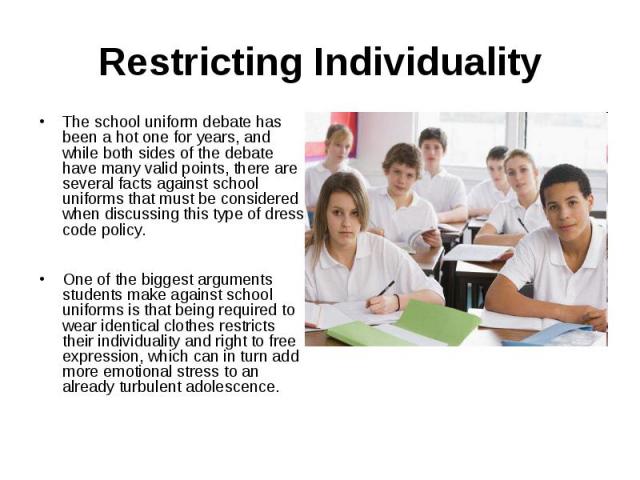 Restricting IndividualityThe school uniform debate has been a hot one for years, and while both sides of the debate have many valid points, there are several facts against school uniforms that must be considered when discussing this type of dress co…