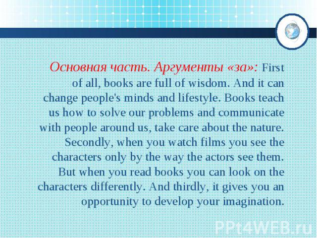 Основная часть. Аргументы «за»: First of all, books are full of wisdom. And it can change people's minds and lifestyle. Books teach us how to solve our problems and communicate with people around us, take care about the nature. Secondly, when you wa…