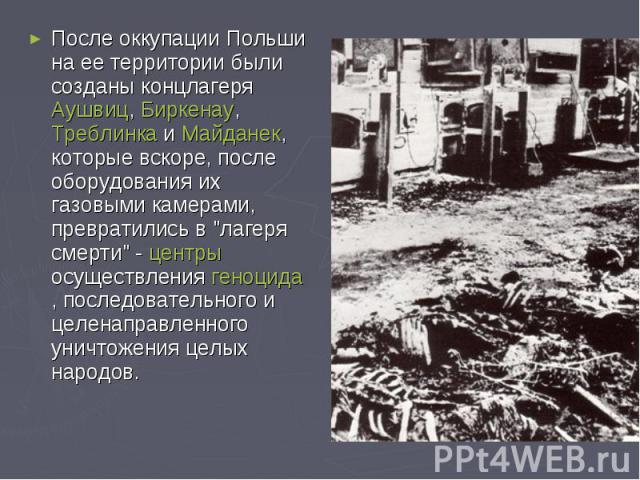 После оккупации Польши на ее территории были созданы концлагеря Аушвиц, Биркенау, Треблинка и Майданек, которые вскоре, после оборудования их газовыми камерами, превратились в 