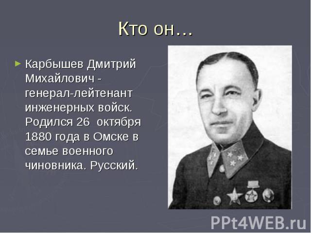 Кто он…Карбышев Дмитрий Михайлович - генерал-лейтенант инженерных войск. Родился 26 октября 1880 года в Омске в семье военного чиновника. Русский.