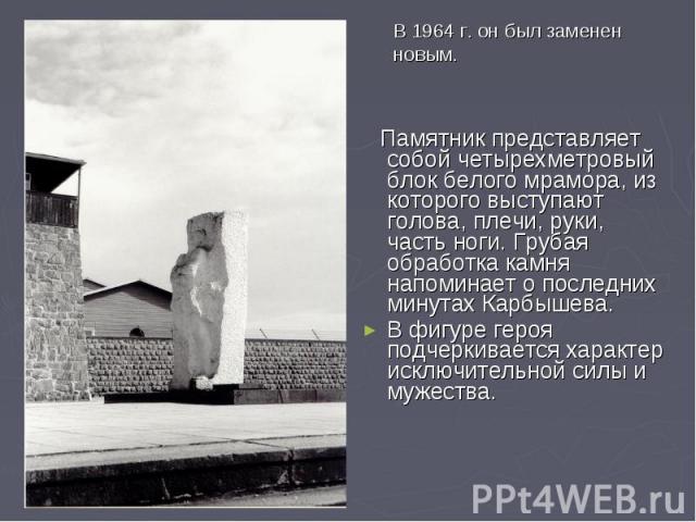В 1964 г. он был заменен новым.  Памятник представляет собой четырехметровый блок белого мрамора, из которого выступают голова, плечи, руки, часть ноги. Грубая обработка камня напоминает о последних минутах Карбышева. В фигуре героя подчеркивается х…