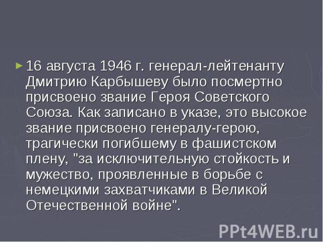 16 августа 1946 г. генерал-лейтенанту Дмитрию Карбышеву было посмертно присвоено звание Героя Советского Союза. Как записано в указе, это высокое звание присвоено генералу-герою, трагически погибшему в фашистском плену, 