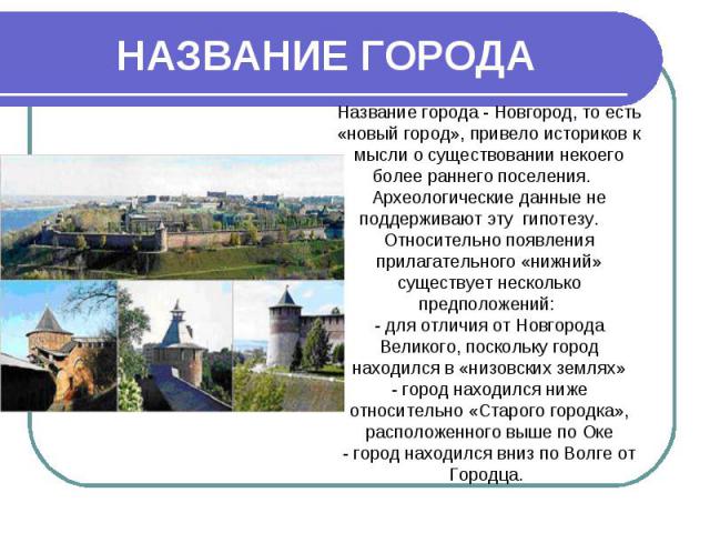 НАЗВАНИЕ ГОРОДА Название города - Новгород, то есть «новый город», привело историков к мысли о существовании некоего более раннего поселения. Археологические данные не поддерживают эту гипотезу. Относительно появления прилагательного «нижний» сущест…