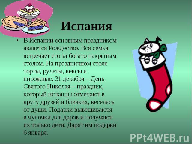 ИспанияВ Испании основным праздником является Рождество. Вся семья встречает его за богато накрытым столом. На праздничном столе торты, рулеты, кексы и пирожные. 31 декабря – День Святого Николая – праздник, который испанцы отмечают в кругу друзей и…