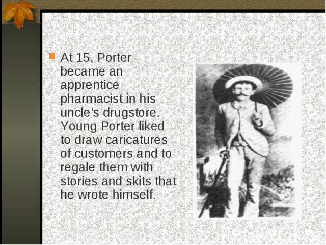 At 15, Porter became an apprentice pharmacist in his uncle's drugstore. Young Porter liked to draw caricatures of customers and to regale them with stories and skits that he wrote himself.