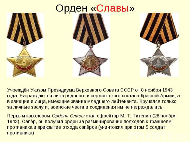 Орден «Славы»Учреждён Указом Президиума Верховного Совета СССР от 8 ноября 1943 года. Награждаются лица рядового и сержантского состава Красной Армии, а в авиации и лица, имеющие звание младшего лейтенанта. Вручался только за личные заслуги, воински…