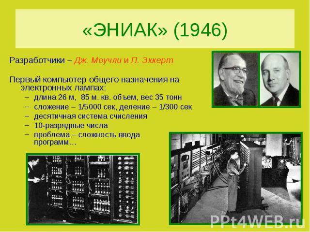 «ЭНИАК» (1946)Разработчики – Дж. Моучли и П. ЭккертПервый компьютер общего назначения на электронных лампах:длина 26 м, 85 м. кв. объем, вес 35 тоннсложение – 1/5000 сек, деление – 1/300 секдесятичная система счисления10-разрядные числапроблема – сл…