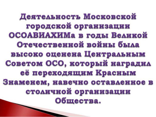 Деятельность Московской городской организации ОСОАВИАХИМа в годы Великой Отечественной войны была высоко оценена Центральным Советом ОСО, который наградил её переходящим Красным Знаменем, навечно оставленное в столичной организации Общества.