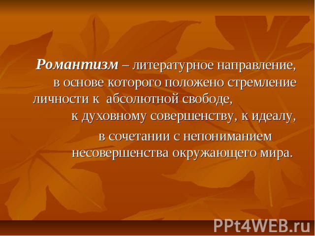 Романтизм – литературное направление, в основе которого положено стремление личности к абсолютной свободе, к духовному совершенству, к идеалу, в сочетании с непониманием несовершенства окружающего мира.