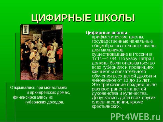 ЦИФИРНЫЕ ШКОЛЫОткрывались при монастырях и архиерейских домах, финансировались из губернских доходов.Цифирные школы - арифметические школы, государственные начальные общеобразовательные школы для мальчиков, существовавшие в России в 1714—1744. По ук…