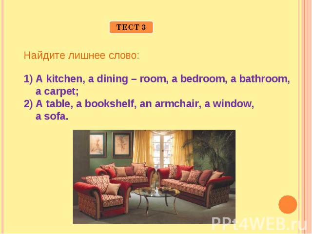 Найдите лишнее слово:A kitchen, a dining – room, a bedroom, a bathroom, a carpet;A table, a bookshelf, an armchair, a window, a sofa.