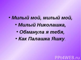 Милый мой, милый мой,Милый Николашка,Обманула я тебя,Как Палашка Яшку.