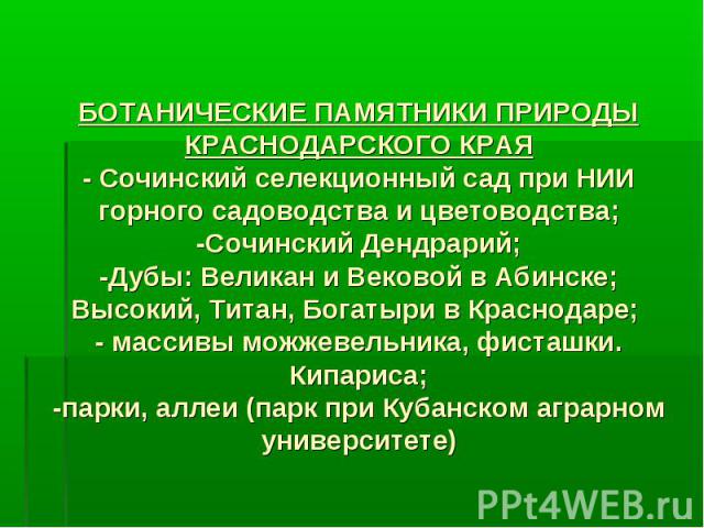 БОТАНИЧЕСКИЕ ПАМЯТНИКИ ПРИРОДЫ КРАСНОДАРСКОГО КРАЯ- Сочинский селекционный сад при НИИ горного садоводства и цветоводства;-Сочинский Дендрарий;-Дубы: Великан и Вековой в Абинске; Высокий, Титан, Богатыри в Краснодаре; - массивы можжевельника, фисташ…