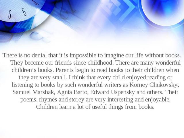 There is no denial that it is impossible to imagine our life without books. They become our friends since childhood. There are many wonderful children’s books. Parents begin to read books to their children when they are very small. I think that ever…