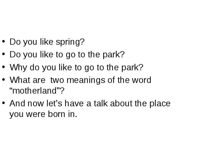 Do you like spring?Do you like to go to the park?Why do you like to go to the park?What are two meanings of the word “motherland”?And now let’s have a talk about the place you were born in.