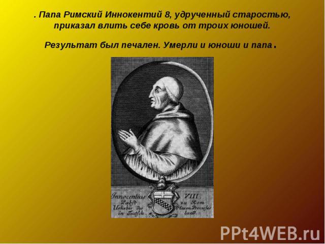 . Папа Римский Иннокентий 8, удрученный старостью, приказал влить себе кровь от троих юношей. Результат был печален. Умерли и юноши и папа.