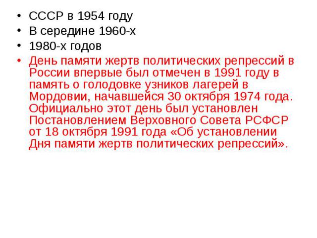 СССР в 1954 году В середине 1960-х 1980-х годов День памяти жертв политических репрессий в России впервые был отмечен в 1991 году в память о голодовке узников лагерей в Мордовии, начавшейся 30 октября 1974 года. Официально этот день был установлен П…