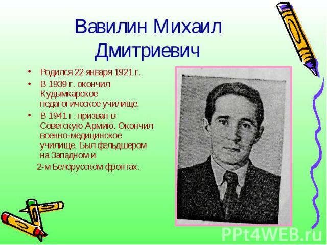 Вавилин Михаил ДмитриевичРодился 22 января 1921 г.В 1939 г. окончил Кудымкарское педагогическое училище.В 1941 г. призван в Советскую Армию. Окончил военно-медицинское училище. Был фельдшером на Западном и 2-м Белорусском фронтах.