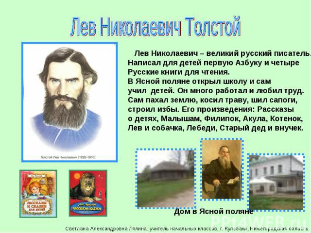 Лев Николаевич Толстой Лев Николаевич – великий русский писатель.Написал для детей первую Азбуку и четыреРусские книги для чтения. В Ясной поляне открыл школу и сам учил детей. Он много работал и любил труд. Сам пахал землю, косил траву, шил сапоги,…