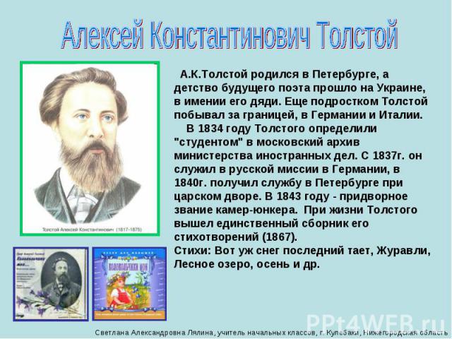 Алексей Константинович Толстой А.К.Толстой родился в Петербурге, а детство будущего поэта прошло на Украине, в имении его дяди. Еще подростком Толстой побывал за границей, в Германии и Италии.     В 1834 году Толстого определили 