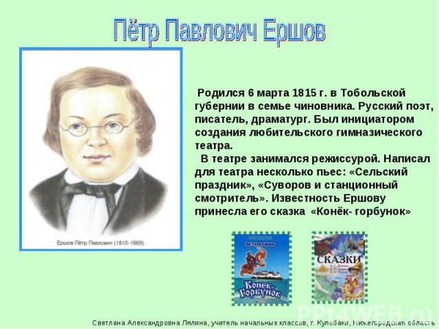 Пётр Павлович Ершов Родился 6 марта 1815 г. в Тобольской губернии в семье чиновника. Русский поэт, писатель, драматург. Был инициатором создания любительского гимназического театра. В театре занимался режиссурой. Написал для театра несколько пьес: «…