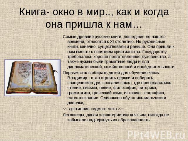Книга- окно в мир.., как и когда она пришла к нам… Самые древние русские книги, дошедшие до нашего времени, относятся к XI столетию. Но рукописные книги, конечно, существовали и раньше. Они пришли к нам вместе с понятием христианства. Государству тр…