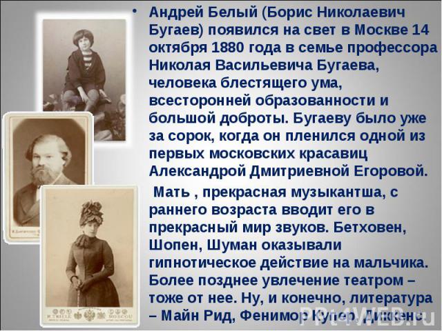 Андрей Белый (Борис Николаевич Бугаев) появился на свет в Москве 14 октября 1880 года в семье профессора Николая Васильевича Бугаева, человека блестящего ума, всесторонней образованности и большой доброты. Бугаеву было уже за сорок, когда он пленилс…