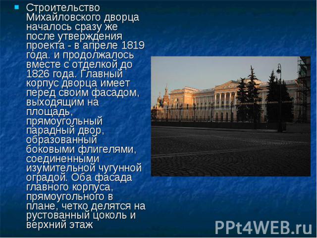 Строительство Михайловского дворца началось сразу же после утверждения проекта - в апреле 1819 года. и продолжалось вместе с отделкой до 1826 года. Главный корпус дворца имеет перед своим фасадом, выходящим на площадь, прямоугольный парадный двор, о…