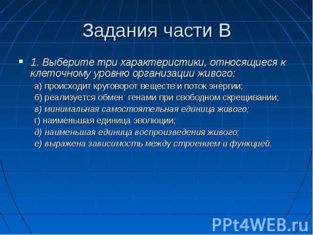 Задания части В1. Выберите три характеристики, относящиеся к клеточному уровню организации живого:а) происходит круговорот веществ и поток энергии;б) реализуется обмен генами при свободном скрещивании;в) минимальная самостоятельная единица живого;г)…