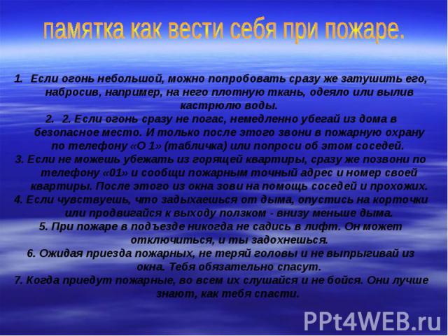 памятка как вести себя при пожаре.Если огонь небольшой, можно попробовать сразу же затушить его, набросив, например, на него плотную ткань, одеяло или вылив кастрюлю воды.2. Если огонь сразу не погас, немедленно убегай из дома в безопасное место. И …