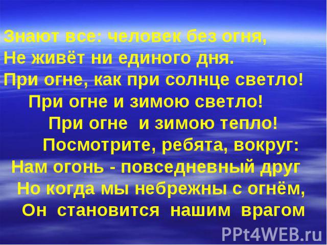 Знают все: человек без огня, Не живёт ни единого дня. При огне, как при солнце светло! При огне и зимою светло! При огне и зимою тепло! Посмотрите, ребята, вокруг: Нам огонь - повседневный друг Но когда мы небрежны с огнём, Он становится нашим врагом