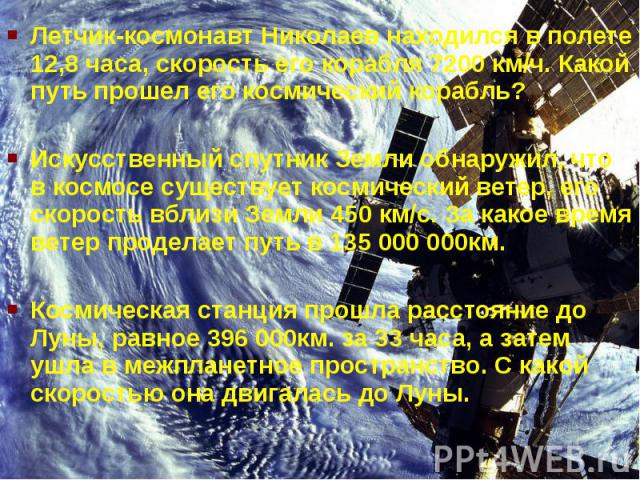 Летчик-космонавт Николаев находился в полете 12,8 часа, скорость его корабля 7200 км/ч. Какой путь прошел его космический корабль?Искусственный спутник Земли обнаружил, что в космосе существует космический ветер, его скорость вблизи Земли 450 км/с. …