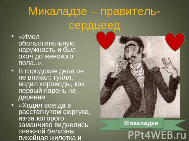 Микаладзе – правитель-сердцеед«Имел обольстительную наружность и был охоч до женского пола..».В городские дела он не вникал; гулял, водил хороводы, как первый парень на деревне.«Ходил всегда в расстёгнутом сюртуке, из-за которого заманчиво виднелись…