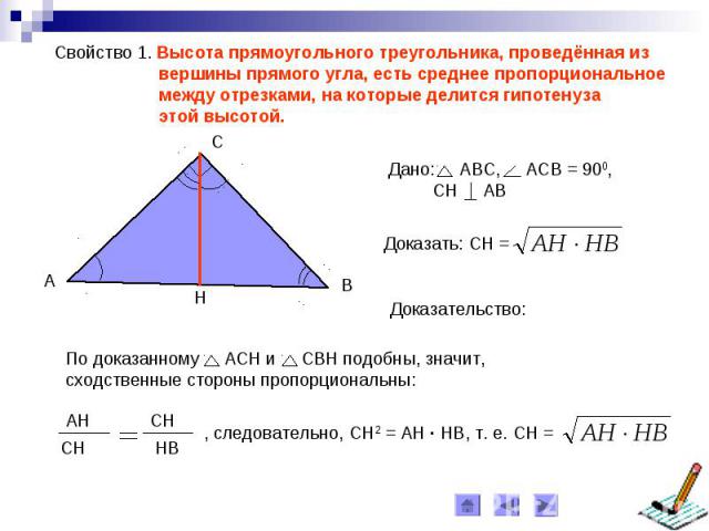 Свойство 1. Высота прямоугольного треугольника, проведённая из вершины прямого угла, есть среднее пропорциональное между отрезками, на которые делится гипотенуза этой высотой. По доказанному АСН и СВН подобны, значит, сходственные стороны пропорциональны: