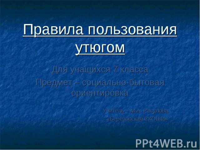 Правила пользования утюгом Для учащихся 7 класса Предмет – социально-бытовая ориентировка Учитель – М.А. Расулова «Берёзовская СКОШИ»