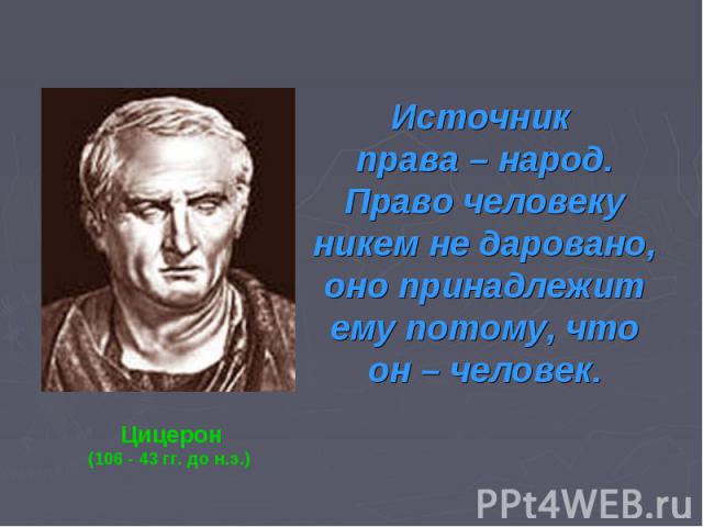 Источник права – народ. Право человеку никем не даровано, оно принадлежит ему потому, что он – челЦицерон(106 - 43 гг. до н.э.) овек.