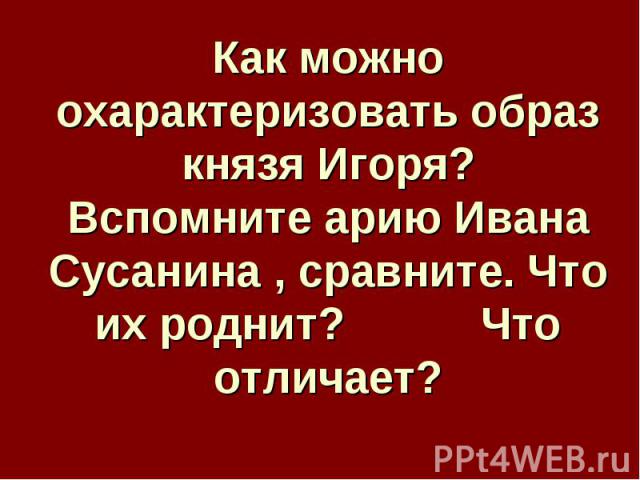 Как можно охарактеризовать образ князя Игоря?Вспомните арию Ивана Сусанина , сравните. Что их роднит? Что отличает?