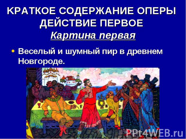KРАТКОЕ СОДЕРЖАНИЕ ОПЕРЫ ДЕЙСТВИЕ ПЕРВОЕ Картина первая Веселый и шумный пир в древнем Новгороде.