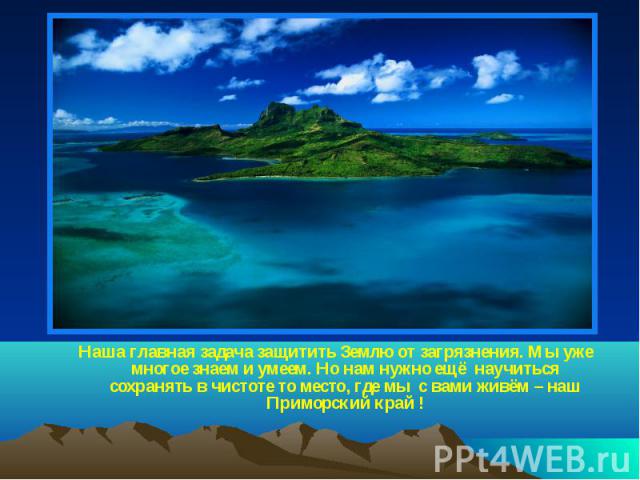 Наша главная задача защитить Землю от загрязнения. Мы уже многое знаем и умеем. Но нам нужно ещё научиться сохранять в чистоте то место, где мы с вами живём – наш Приморский край !