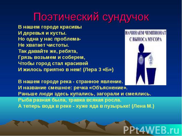 Поэтический сундучок В нашем городе красивы И деревья и кусты.Но одна у нас проблема-Не хватает чистоты.Так давайте же, ребята,Грязь возьмем и соберем,Чтобы город стал красивейИ жилось приятно в нем! (Лера 3 «Б»)В нашем городе река - странное явлени…